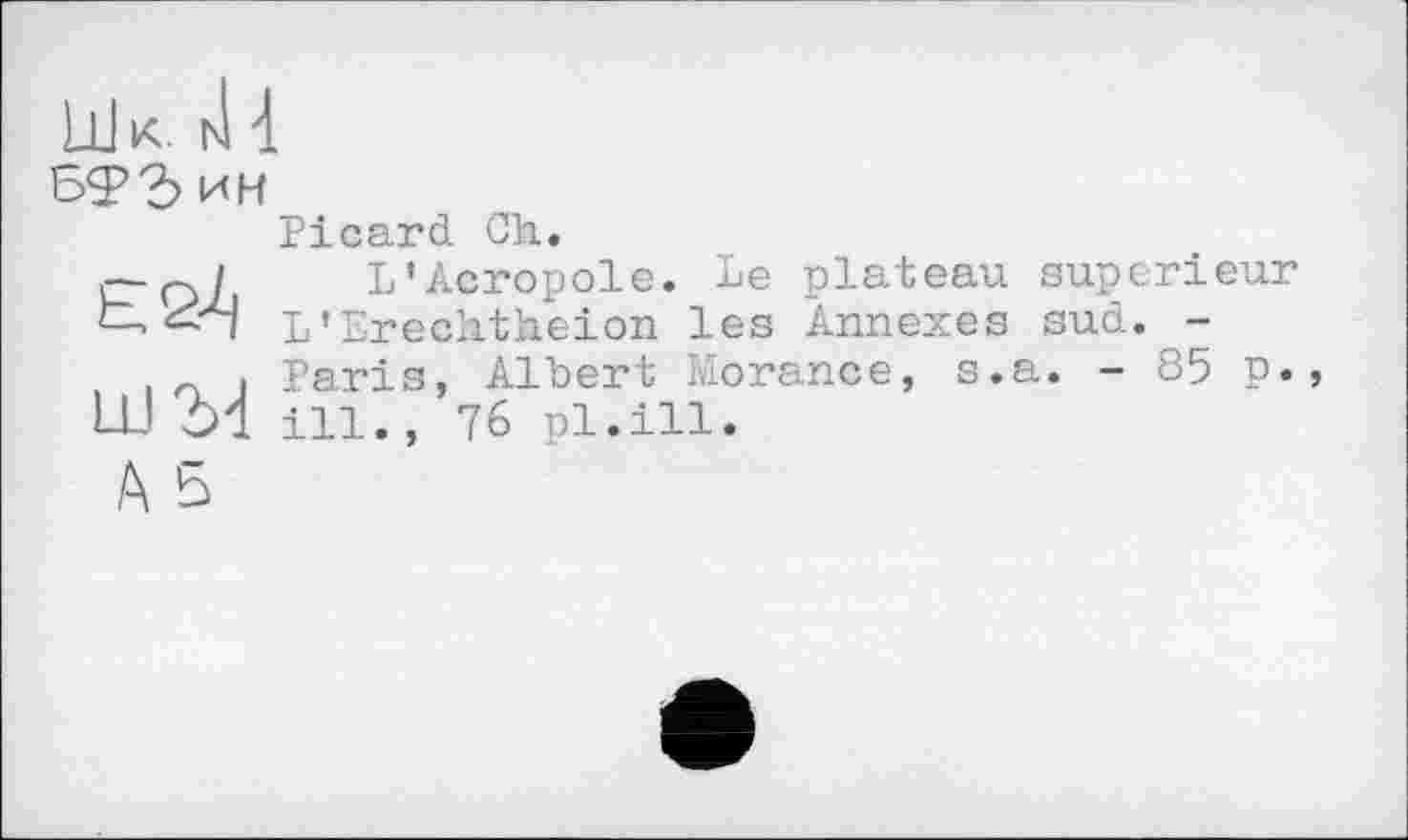 ﻿ш к. iJ 4
БФ Бин
Picard Ch.
г-q/ L’Acropole. Le plateau supérieur t L’Erechtheion les Annexes sud. -
. Paris, Alhert Morance, s.a. - 85 p., LU 51 ill., 76 pl.ill.